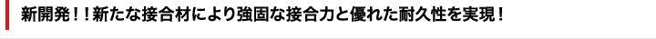 新開発!!新たな接合剤により強固な接合力と優れた耐久性を実現！